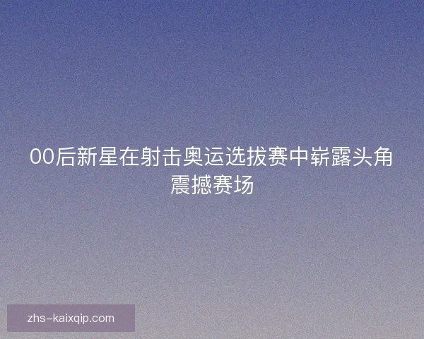 00后新星在射击奥运选拔赛中崭露头角震撼赛场