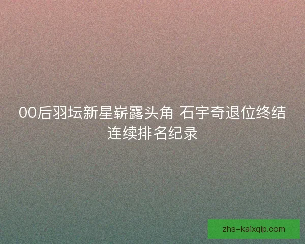 00后羽坛新星崭露头角 石宇奇退位终结连续排名纪录