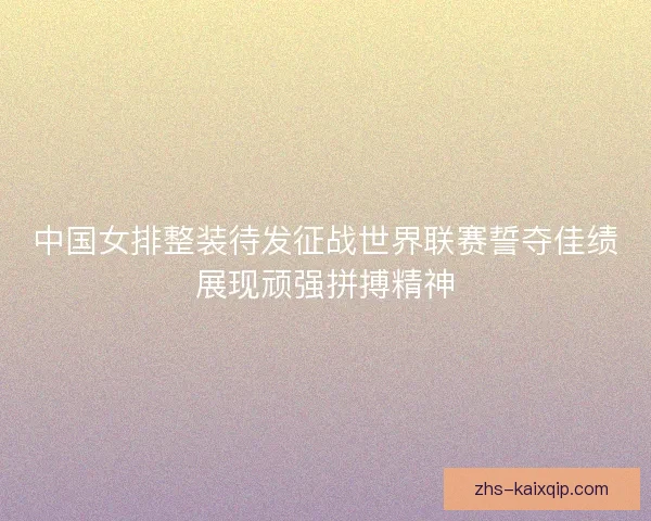 中国女排整装待发征战世界联赛誓夺佳绩展现顽强拼搏精神