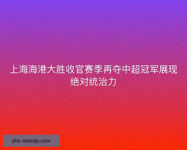 上海海港大胜收官赛季再夺中超冠军展现绝对统治力 上海海港大胜收官赛季再夺中超冠军展现绝对统治力