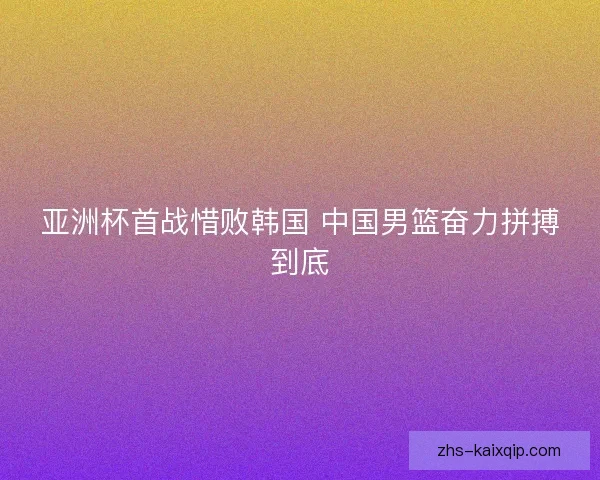 亚洲杯首战惜败韩国 中国男篮奋力拼搏到底