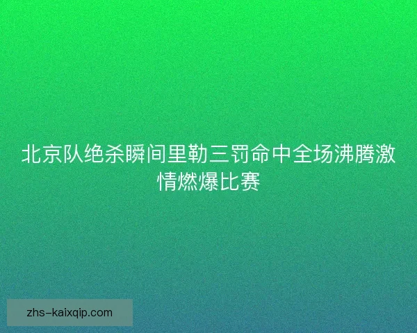 北京队绝杀瞬间里勒三罚命中全场沸腾激情燃爆比赛 北京队绝杀瞬间里勒三罚命中全场沸腾激情燃爆比赛