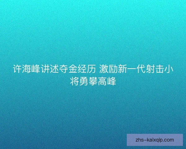 许海峰讲述夺金经历 激励新一代射击小将勇攀高峰