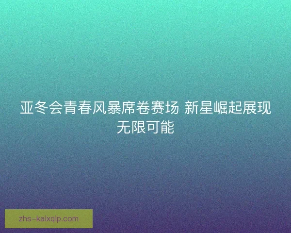亚冬会青春风暴席卷赛场 新星崛起展现无限可能