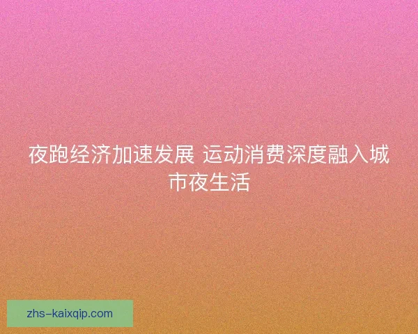 夜跑经济加速发展 运动消费深度融入城市夜生活 夜跑经济加速发展 运动消费深度融入城市夜生活