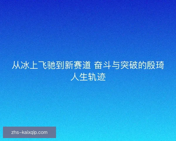 从冰上飞驰到新赛道 奋斗与突破的殷琦人生轨迹 从冰上飞驰到新赛道 奋斗与突破的殷琦人生轨迹