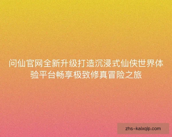 问仙官网全新升级打造沉浸式仙侠世界体验平台畅享极致修真冒险之旅 问仙官网全新升级打造沉浸式仙侠世界体验平台畅享极致修真冒险之旅